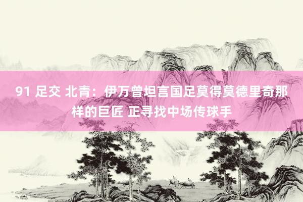91 足交 北青：伊万曾坦言国足莫得莫德里奇那样的巨匠 正寻找中场传球手