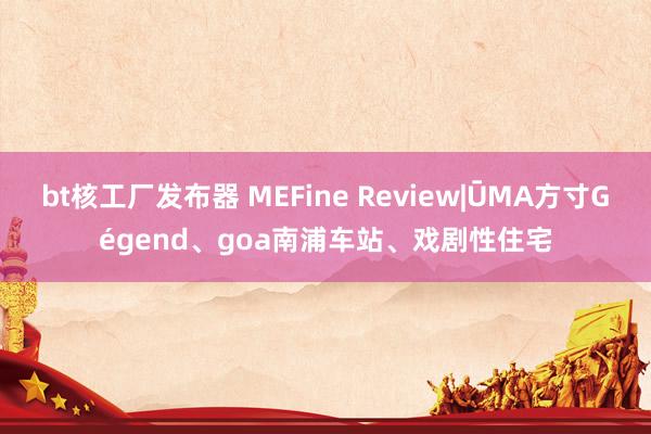 bt核工厂发布器 MEFine Review|ŪMA方寸Gégend、goa南浦车站、戏剧性住宅
