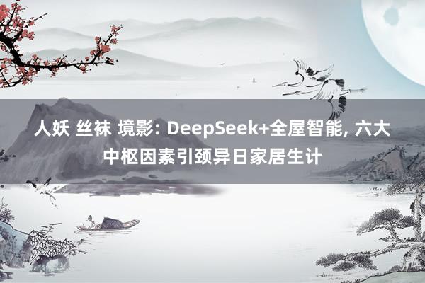 人妖 丝袜 境影: DeepSeek+全屋智能， 六大中枢因素引颈异日家居生计