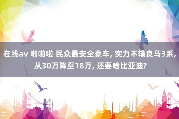 在线av 啪啪啦 民众最安全豪车， 实力不输良马3系， 从30万降至18万， 还要啥比亚迪?