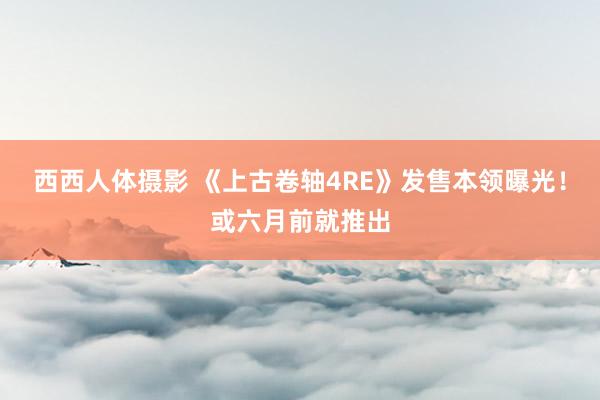 西西人体摄影 《上古卷轴4RE》发售本领曝光！或六月前就推出