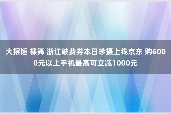 大摆锤 裸舞 浙江破费券本日珍摄上线京东 购6000元以上手机最高可立减1000元