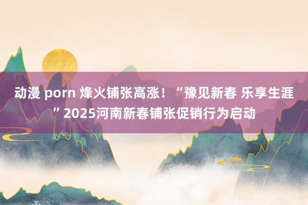 动漫 porn 烽火铺张高涨！“豫见新春 乐享生涯”2025河南新春铺张促销行为启动