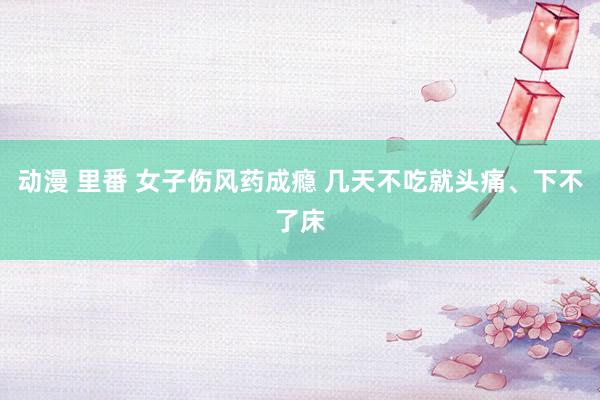 动漫 里番 女子伤风药成瘾 几天不吃就头痛、下不了床