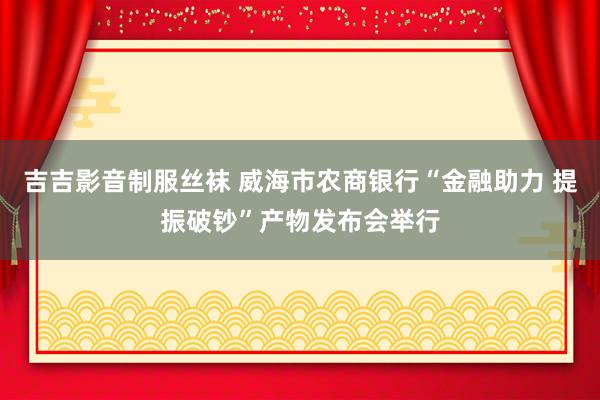 吉吉影音制服丝袜 威海市农商银行“金融助力 提振破钞”产物发布会举行