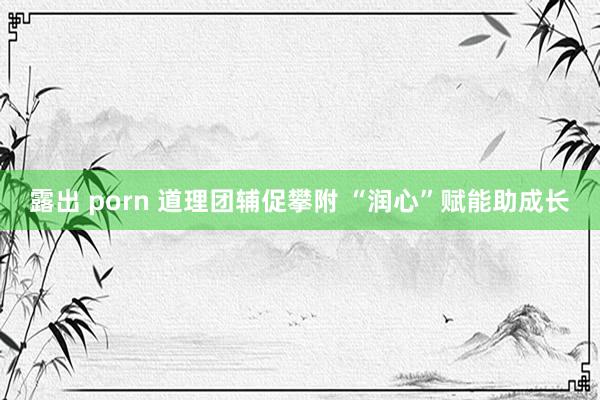 露出 porn 道理团辅促攀附 “润心”赋能助成长