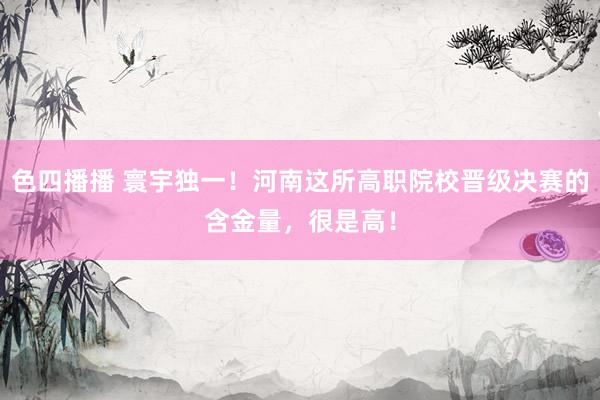 色四播播 寰宇独一！河南这所高职院校晋级决赛的含金量，很是高！