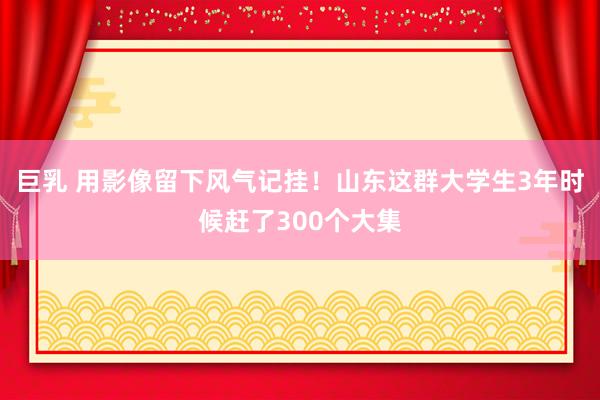 巨乳 用影像留下风气记挂！山东这群大学生3年时候赶了300个大集