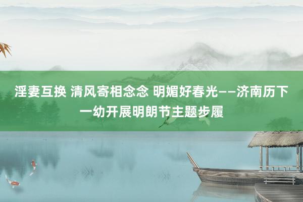 淫妻互换 清风寄相念念 明媚好春光——济南历下一幼开展明朗节主题步履