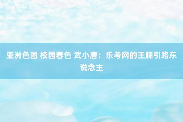 亚洲色图 校园春色 武小唐：乐考网的王牌引路东说念主