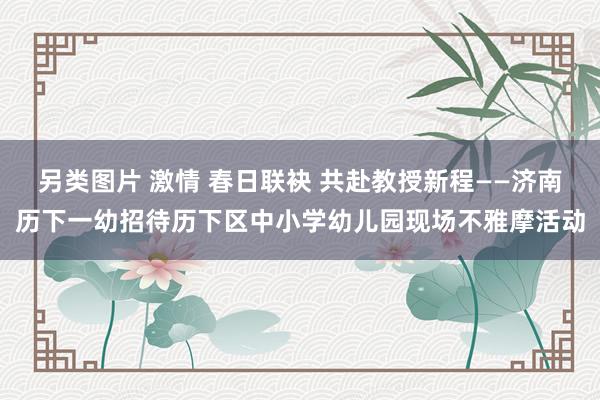另类图片 激情 春日联袂 共赴教授新程——济南历下一幼招待历下区中小学幼儿园现场不雅摩活动
