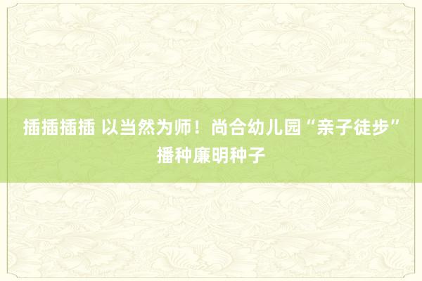 插插插插 以当然为师！尚合幼儿园“亲子徒步”播种廉明种子