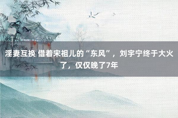 淫妻互换 借着宋祖儿的“东风”，刘宇宁终于大火了，仅仅晚了7年