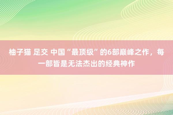 柚子猫 足交 中国“最顶级”的6部巅峰之作，每一部皆是无法杰出的经典神作