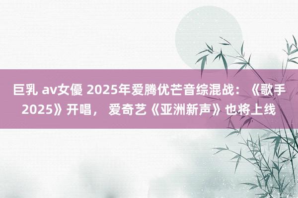巨乳 av女優 2025年爱腾优芒音综混战：《歌手2025》开唱， 爱奇艺《亚洲新声》也将上线