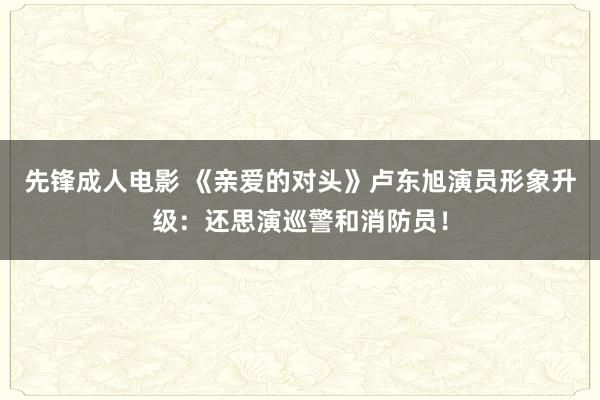 先锋成人电影 《亲爱的对头》卢东旭演员形象升级：还思演巡警和消防员！