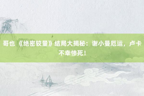 哥也 《绝密较量》结局大揭秘：谢小曼厄运，卢卡不幸惨死！