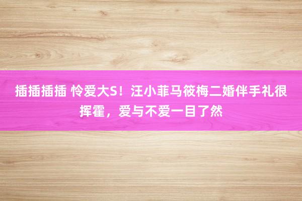 插插插插 怜爱大S！汪小菲马筱梅二婚伴手礼很挥霍，爱与不爱一目了然