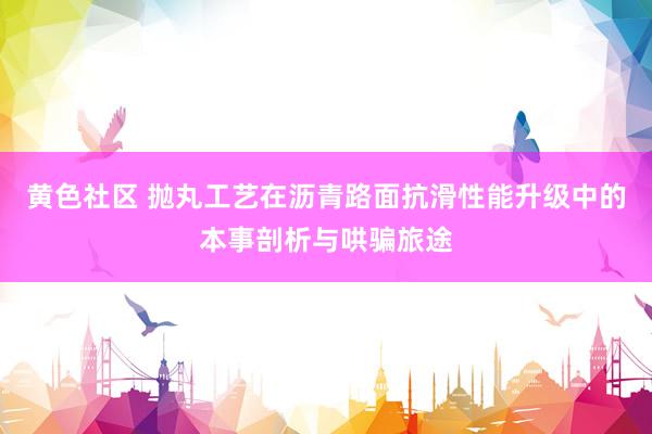 黄色社区 抛丸工艺在沥青路面抗滑性能升级中的本事剖析与哄骗旅途