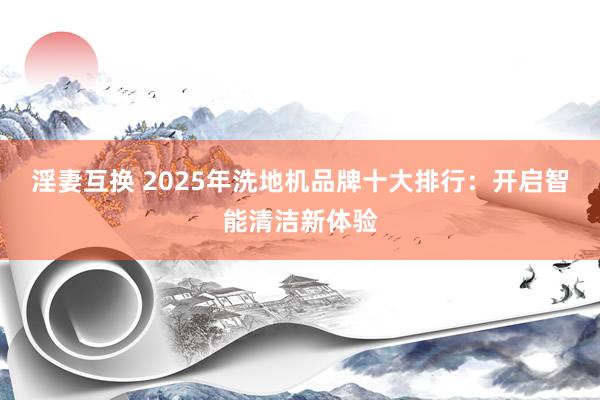 淫妻互换 2025年洗地机品牌十大排行：开启智能清洁新体验