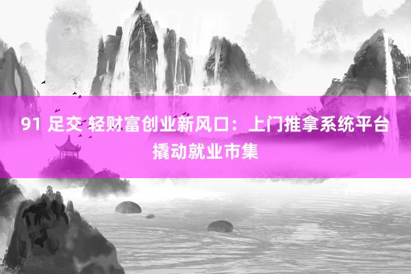 91 足交 轻财富创业新风口：上门推拿系统平台撬动就业市集