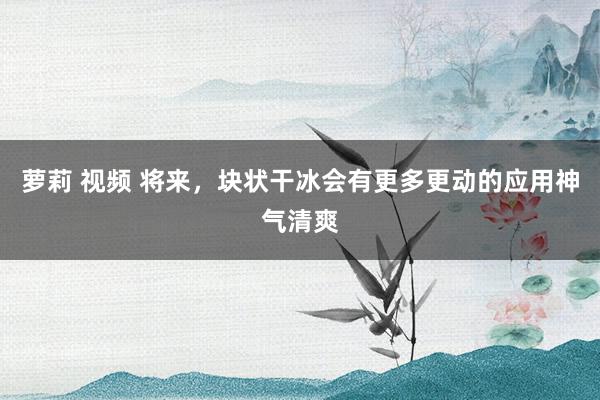 萝莉 视频 将来，块状干冰会有更多更动的应用神气清爽