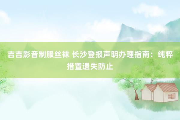 吉吉影音制服丝袜 长沙登报声明办理指南：纯粹措置遗失防止