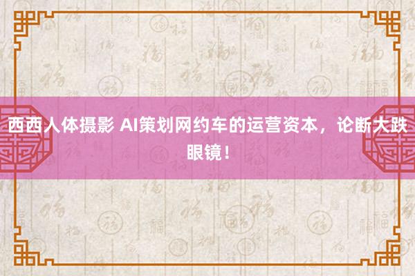 西西人体摄影 AI策划网约车的运营资本，论断大跌眼镜！