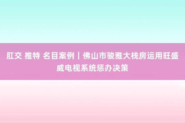 肛交 推特 名目案例｜佛山市骏雅大栈房运用旺盛威电视系统惩办决策