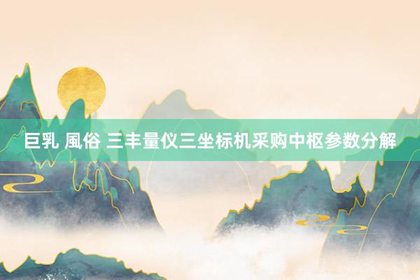 巨乳 風俗 三丰量仪三坐标机采购中枢参数分解