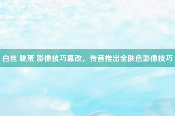 白丝 跳蛋 影像技巧篡改，传音推出全肤色影像技巧