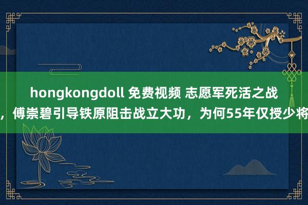 hongkongdoll 免费视频 志愿军死活之战，傅崇碧引导铁原阻击战立大功，为何55年仅授少将