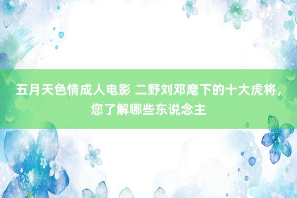 五月天色情成人电影 二野刘邓麾下的十大虎将，您了解哪些东说念主