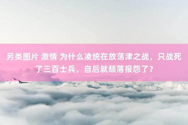 另类图片 激情 为什么凌统在放荡津之战，只战死了三百士兵，自后就颓落报怨了？