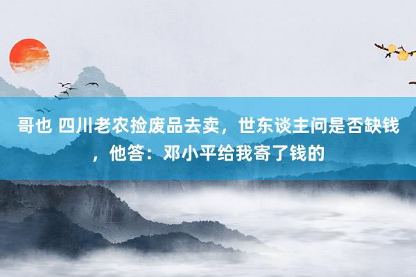 哥也 四川老农捡废品去卖，世东谈主问是否缺钱，他答：邓小平给我寄了钱的