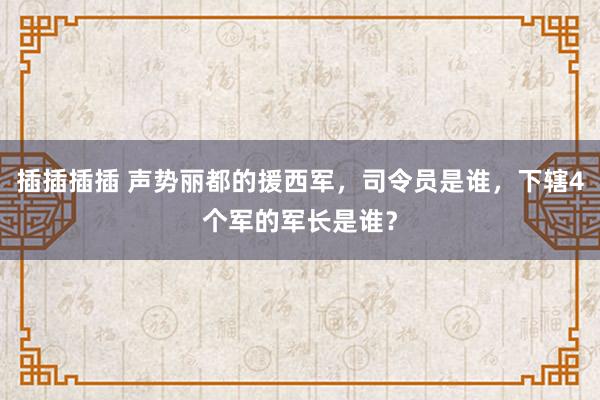 插插插插 声势丽都的援西军，司令员是谁，下辖4个军的军长是谁？