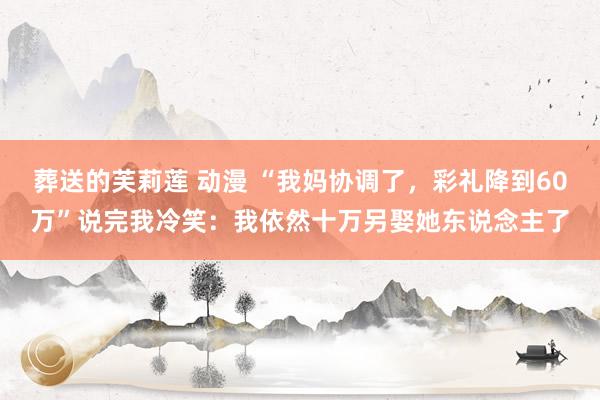 葬送的芙莉莲 动漫 “我妈协调了，彩礼降到60万”说完我冷笑：我依然十万另娶她东说念主了