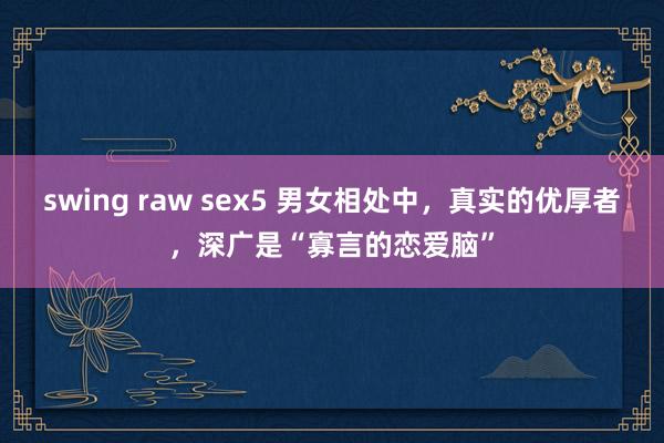 swing raw sex5 男女相处中，真实的优厚者，深广是“寡言的恋爱脑”