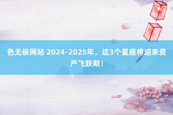 色无极网站 2024-2025年，这3个星座将迎来资产飞跃期！