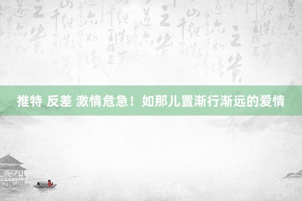 推特 反差 激情危急！如那儿置渐行渐远的爱情