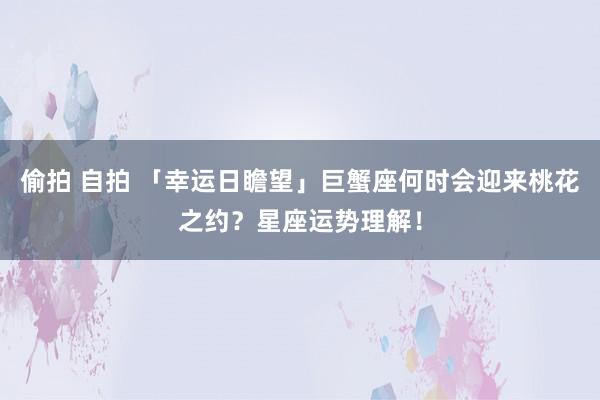 偷拍 自拍 「幸运日瞻望」巨蟹座何时会迎来桃花之约？星座运势理解！