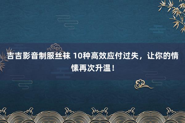 吉吉影音制服丝袜 10种高效应付过失，让你的情愫再次升温！