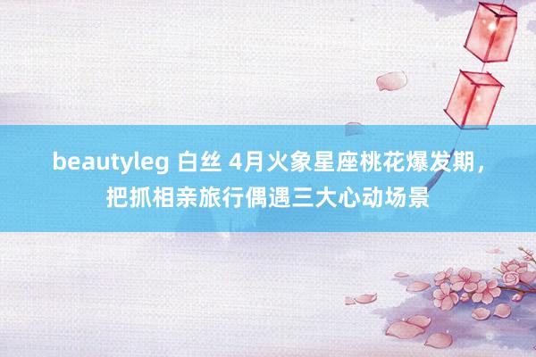 beautyleg 白丝 4月火象星座桃花爆发期，把抓相亲旅行偶遇三大心动场景