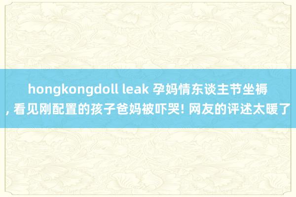 hongkongdoll leak 孕妈情东谈主节坐褥， 看见刚配置的孩子爸妈被吓哭! 网友的评述太暖了