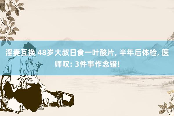 淫妻互换 48岁大叔日食一叶酸片， 半年后体检， 医师叹: 3件事作念错!