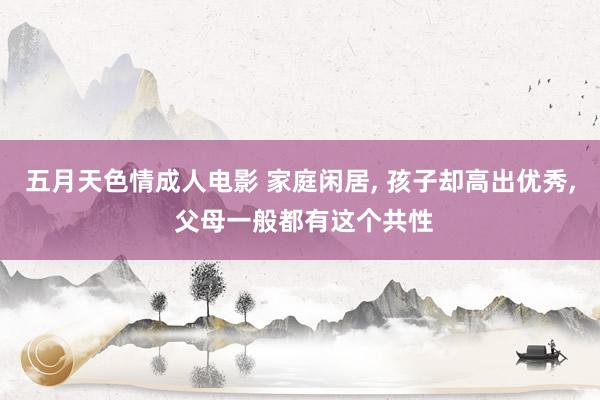 五月天色情成人电影 家庭闲居， 孩子却高出优秀， 父母一般都有这个共性