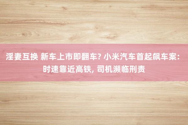 淫妻互换 新车上市即翻车? 小米汽车首起飙车案: 时速靠近高铁， 司机濒临刑责