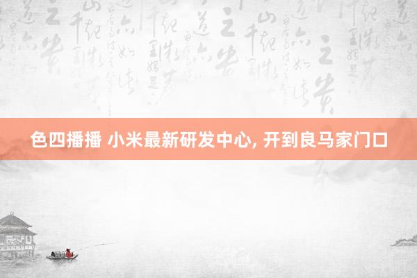 色四播播 小米最新研发中心， 开到良马家门口