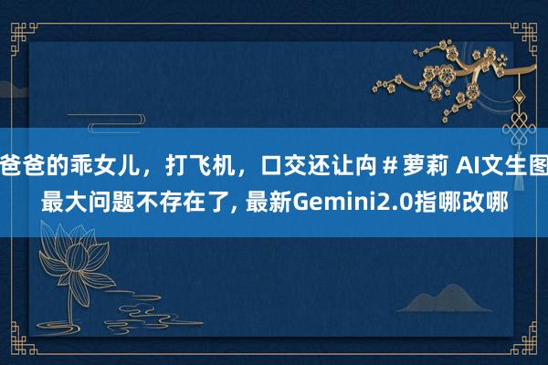 爸爸的乖女儿，打飞机，口交还让禸＃萝莉 AI文生图最大问题不存在了， 最新Gemini2.0指哪改哪