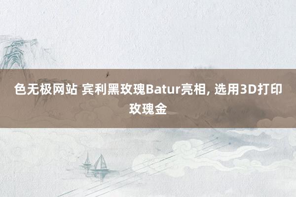 色无极网站 宾利黑玫瑰Batur亮相， 选用3D打印玫瑰金